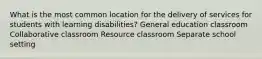 What is the most common location for the delivery of services for students with learning disabilities? General education classroom Collaborative classroom Resource classroom Separate school setting