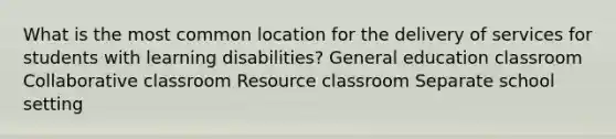 What is the most common location for the delivery of services for students with learning disabilities? General education classroom Collaborative classroom Resource classroom Separate school setting