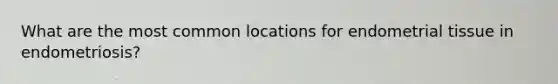 What are the most common locations for endometrial tissue in endometriosis?