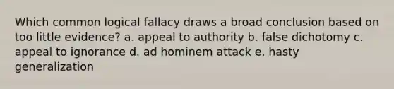 Which common logical fallacy draws a broad conclusion based on too little evidence? a. appeal to authority b. false dichotomy c. appeal to ignorance d. ad hominem attack e. hasty generalization