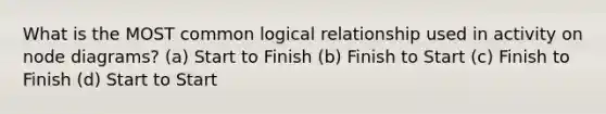 What is the MOST common logical relationship used in activity on node diagrams? (a) Start to Finish (b) Finish to Start (c) Finish to Finish (d) Start to Start