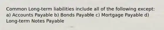 Common Long-term liabilities include all of the following except: a) Accounts Payable b) Bonds Payable c) Mortgage Payable d) Long-term Notes Payable