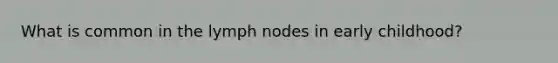 What is common in the lymph nodes in early childhood?