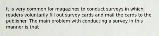 It is very common for magazines to conduct surveys in which readers voluntarily fill out survey cards and mail the cards to the publisher. The main problem with conducting a survey in this manner is that