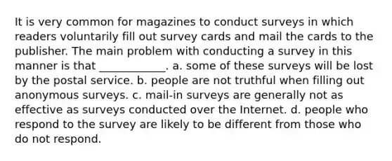 It is very common for magazines to conduct surveys in which readers voluntarily fill out survey cards and mail the cards to the publisher. The main problem with conducting a survey in this manner is that ____________. a. some of these surveys will be lost by the postal service. b. people are not truthful when filling out anonymous surveys. c. mail-in surveys are generally not as effective as surveys conducted over the Internet. d. people who respond to the survey are likely to be different from those who do not respond.