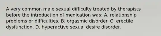 A very common male sexual difficulty treated by therapists before the introduction of medication was: A. relationship problems or difficulties. B. orgasmic disorder. C. erectile dysfunction. D. hyperactive sexual desire disorder.