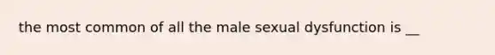 the most common of all the male sexual dysfunction is __