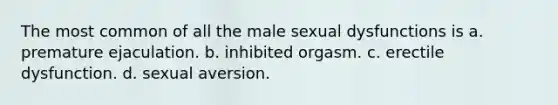 ​The most common of all the male sexual dysfunctions is a. ​premature ejaculation. ​b. inhibited orgasm. c. ​erectile dysfunction. ​d. sexual aversion.