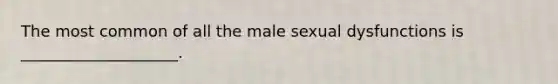 The most common of all the male sexual dysfunctions is ____________________.