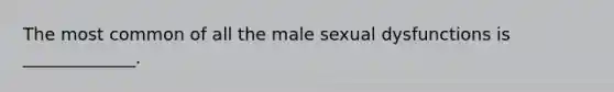 The most common of all the male sexual dysfunctions is _____________.