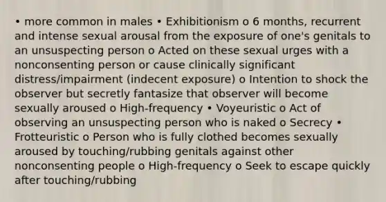 • more common in males • Exhibitionism o 6 months, recurrent and intense sexual arousal from the exposure of one's genitals to an unsuspecting person o Acted on these sexual urges with a nonconsenting person or cause clinically significant distress/impairment (indecent exposure) o Intention to shock the observer but secretly fantasize that observer will become sexually aroused o High-frequency • Voyeuristic o Act of observing an unsuspecting person who is naked o Secrecy • Frotteuristic o Person who is fully clothed becomes sexually aroused by touching/rubbing genitals against other nonconsenting people o High-frequency o Seek to escape quickly after touching/rubbing