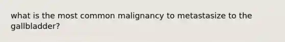 what is the most common malignancy to metastasize to the gallbladder?