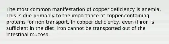 The most common manifestation of copper deficiency is anemia. This is due primarily to the importance of copper-containing proteins for iron transport. In copper deficiency, even if iron is sufficient in the diet, iron cannot be transported out of the intestinal mucosa.