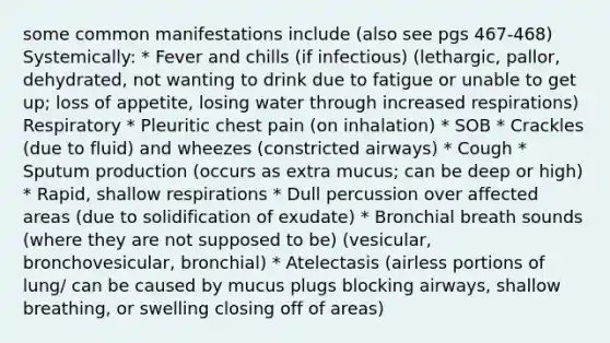 some common manifestations include (also see pgs 467-468) Systemically: * Fever and chills (if infectious) (lethargic, pallor, dehydrated, not wanting to drink due to fatigue or unable to get up; loss of appetite, losing water through increased respirations) Respiratory * Pleuritic chest pain (on inhalation) * SOB * Crackles (due to fluid) and wheezes (constricted airways) * Cough * Sputum production (occurs as extra mucus; can be deep or high) * Rapid, shallow respirations * Dull percussion over affected areas (due to solidification of exudate) * Bronchial breath sounds (where they are not supposed to be) (vesicular, bronchovesicular, bronchial) * Atelectasis (airless portions of lung/ can be caused by mucus plugs blocking airways, shallow breathing, or swelling closing off of areas)