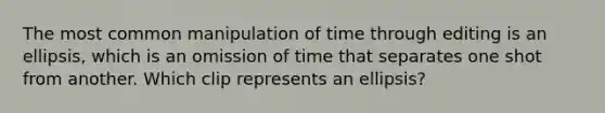 The most common manipulation of time through editing is an ellipsis, which is an omission of time that separates one shot from another. Which clip represents an ellipsis?