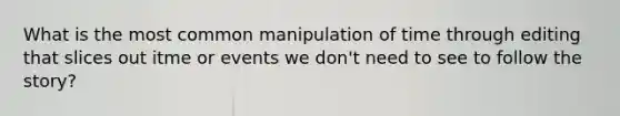 What is the most common manipulation of time through editing that slices out itme or events we don't need to see to follow the story?