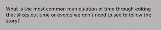 What is the most common manipulation of time through editing that slices out time or events we don't need to see to follow the story?