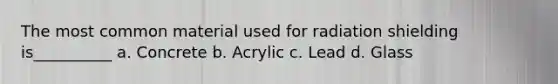 The most common material used for radiation shielding is__________ a. Concrete b. Acrylic c. Lead d. Glass