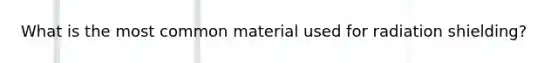 What is the most common material used for radiation shielding?