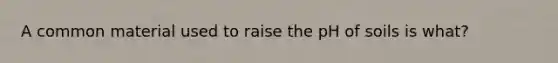 A common material used to raise the pH of soils is what?