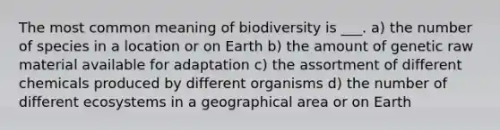 The most common meaning of biodiversity is ___. a) the number of species in a location or on Earth b) the amount of genetic raw material available for adaptation c) the assortment of different chemicals produced by different organisms d) the number of different ecosystems in a geographical area or on Earth