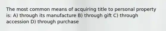 The most common means of acquiring title to personal property is: A) through its manufacture B) through gift C) through accession D) through purchase