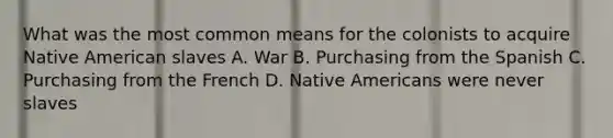 What was the most common means for the colonists to acquire Native American slaves A. War B. Purchasing from the Spanish C. Purchasing from the French D. Native Americans were never slaves