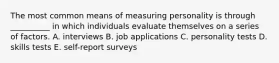 The most common means of measuring personality is through __________ in which individuals evaluate themselves on a series of factors. A. interviews B. job applications C. personality tests D. skills tests E. self-report surveys