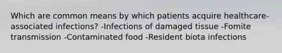 Which are common means by which patients acquire healthcare-associated infections? -Infections of damaged tissue -Fomite transmission -Contaminated food -Resident biota infections