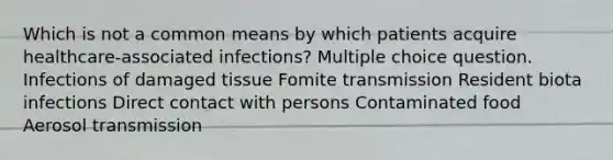 Which is not a common means by which patients acquire healthcare-associated infections? Multiple choice question. Infections of damaged tissue Fomite transmission Resident biota infections Direct contact with persons Contaminated food Aerosol transmission