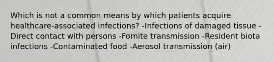 Which is not a common means by which patients acquire healthcare-associated infections? -Infections of damaged tissue -Direct contact with persons -Fomite transmission -Resident biota infections -Contaminated food -Aerosol transmission (air)