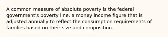 A common measure of absolute poverty is the federal government's poverty line, a money income figure that is adjusted annually to reflect the consumption requirements of families based on their size and composition.