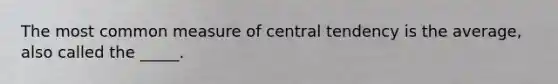 The most common measure of central tendency is the average, also called the _____.