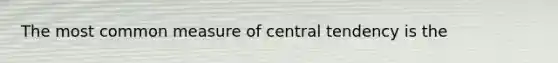 The most common measure of central tendency is the