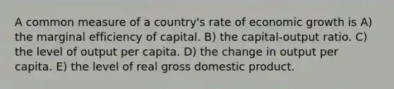 A common measure of a country's rate of economic growth is A) the marginal efficiency of capital. B) the capital-output ratio. C) the level of output per capita. D) the change in output per capita. E) the level of real gross domestic product.