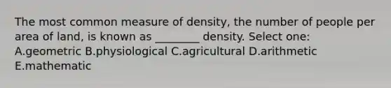 The most common measure of density, the number of people per area of land, is known as ________ density. Select one: A.geometric B.physiological C.agricultural D.arithmetic E.mathematic