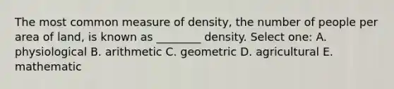 The most common measure of density, the number of people per area of land, is known as ________ density. Select one: A. physiological B. arithmetic C. geometric D. agricultural E. mathematic