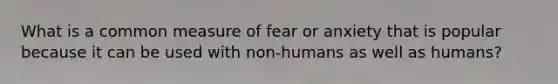 What is a common measure of fear or anxiety that is popular because it can be used with non-humans as well as humans?