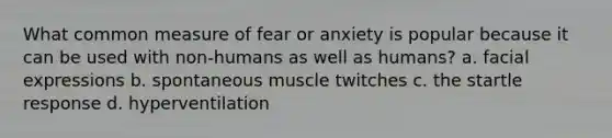 What common measure of fear or anxiety is popular because it can be used with non-humans as well as humans?​ a. ​facial expressions b. ​spontaneous muscle twitches c. ​the startle response d. ​hyperventilation