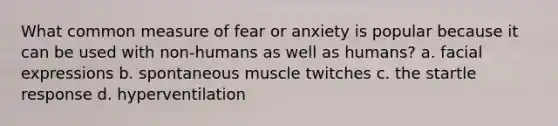 What common measure of fear or anxiety is popular because it can be used with non-humans as well as humans? a. facial expressions b. spontaneous muscle twitches c. the startle response d. hyperventilation