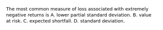 The most common measure of loss associated with extremely negative returns is A. lower partial standard deviation. B. value at risk. C. expected shortfall. D. standard deviation.