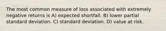 The most common measure of loss associated with extremely negative returns is A) expected shortfall. B) lower partial standard deviation. C) standard deviation. D) value at risk.