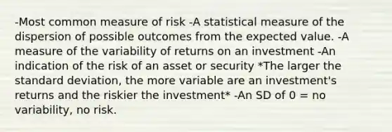 -Most common measure of risk -A statistical measure of the dispersion of possible outcomes from the expected value. -A measure of the variability of returns on an investment -An indication of the risk of an asset or security *The larger the standard deviation, the more variable are an investment's returns and the riskier the investment* -An SD of 0 = no variability, no risk.