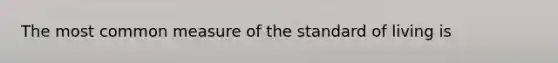 The most common measure of the standard of living is