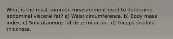 What is the most common measurement used to determine abdominal visceral fat? a) Waist circumference. b) Body mass index. c) Subcutaneous fat determination. d) Triceps skinfold thickness.