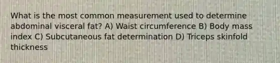 What is the most common measurement used to determine abdominal visceral fat? A) Waist circumference B) Body mass index C) Subcutaneous fat determination D) Triceps skinfold thickness