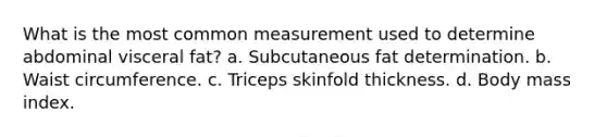 What is the most common measurement used to determine abdominal visceral fat? a. Subcutaneous fat determination. b. Waist circumference. c. Triceps skinfold thickness. d. Body mass index.