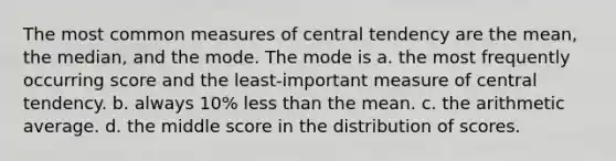 The most common measures of central tendency are the mean, the median, and the mode. The mode is a. the most frequently occurring score and the least-important measure of central tendency. b. always 10% less than the mean. c. the arithmetic average. d. the middle score in the distribution of scores.