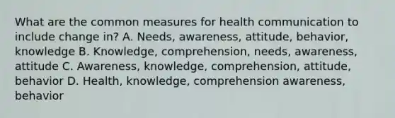 What are the common measures for health communication to include change in? A. Needs, awareness, attitude, behavior, knowledge B. Knowledge, comprehension, needs, awareness, attitude C. Awareness, knowledge, comprehension, attitude, behavior D. Health, knowledge, comprehension awareness, behavior