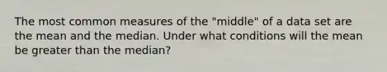 The most common measures of the "middle" of a data set are the mean and the median. Under what conditions will the mean be greater than the median?